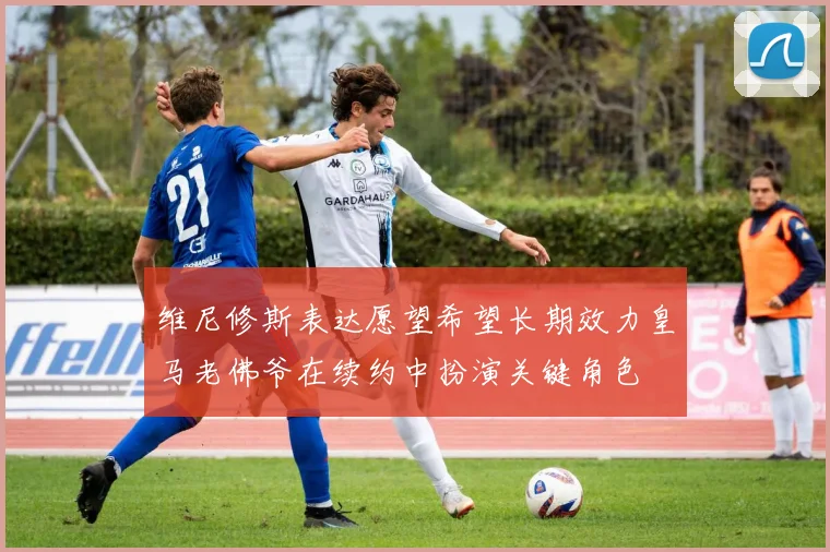 维尼修斯表达愿望希望长期效力皇马老佛爷在续约中扮演关键角色