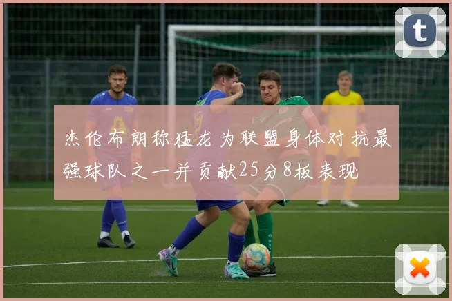 杰伦布朗称猛龙为联盟身体对抗最强球队之一并贡献25分8板表现