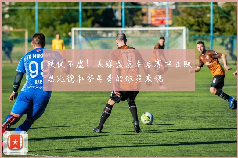硬仗不虚！美媒盘点季后赛中击败恩比德和字母哥的球星表现