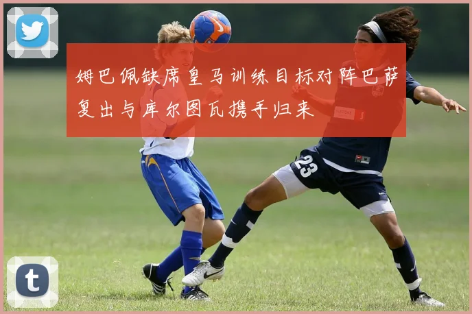 姆巴佩缺席皇马训练目标对阵巴萨复出与库尔图瓦携手归来