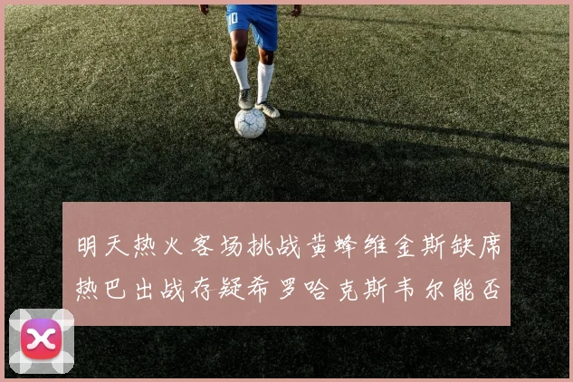 明天热火客场挑战黄蜂维金斯缺席热巴出战存疑希罗哈克斯韦尔能否发挥
