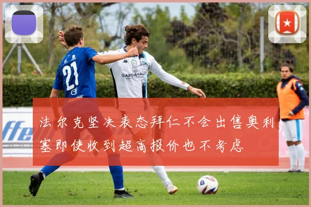 法尔克坚决表态拜仁不会出售奥利塞即使收到超高报价也不考虑