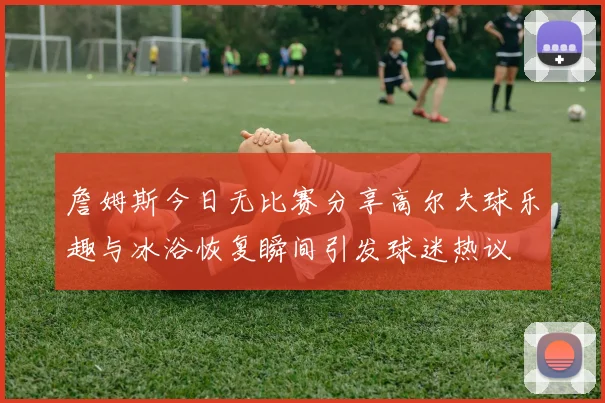 詹姆斯今日无比赛分享高尔夫球乐趣与冰浴恢复瞬间引发球迷热议