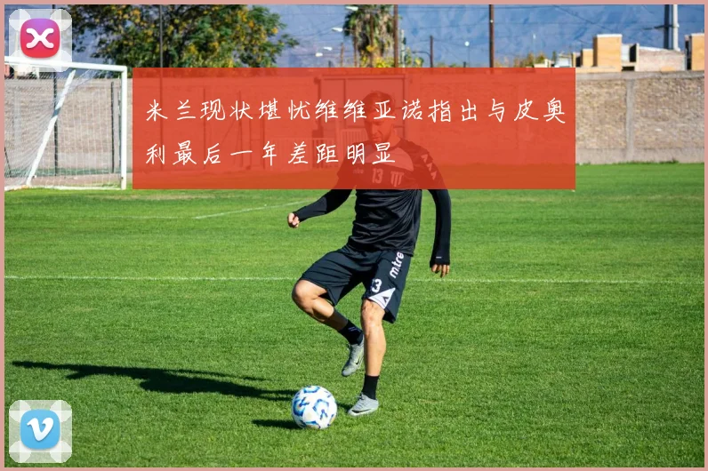 米兰现状堪忧维维亚诺指出与皮奥利最后一年差距明显