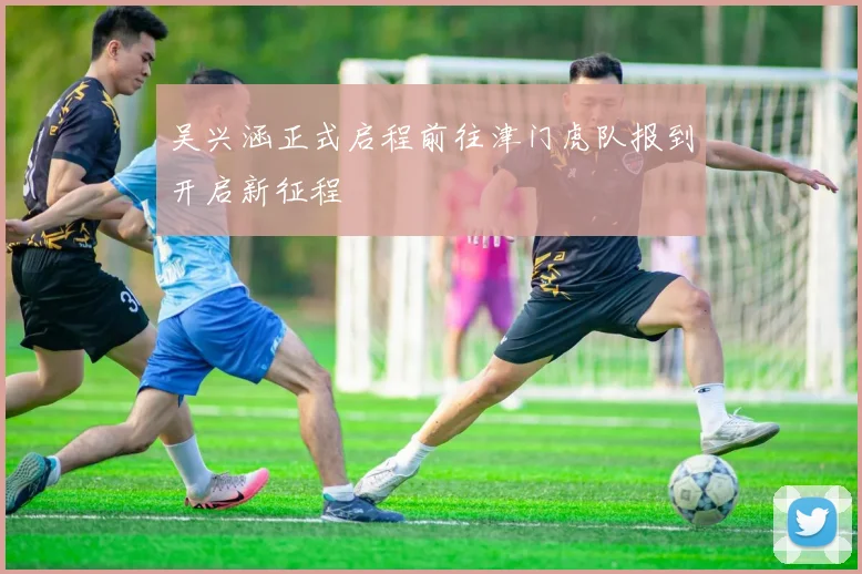 吴兴涵正式启程前往津门虎队报到开启新征程