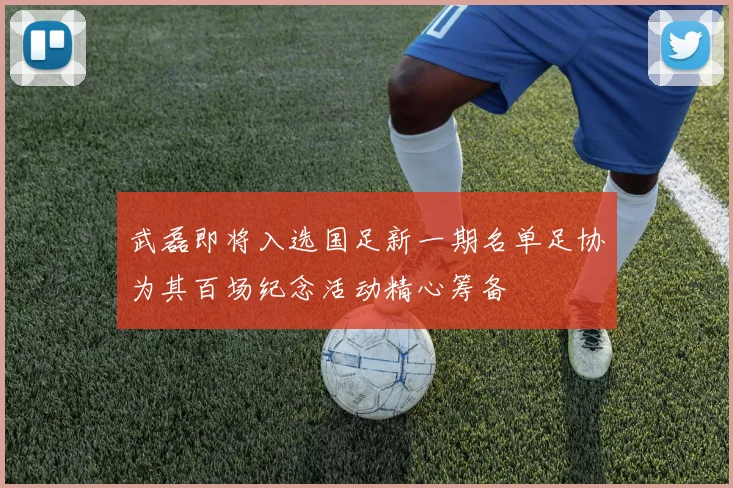 武磊即将入选国足新一期名单足协为其百场纪念活动精心筹备