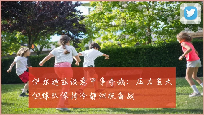 伊尔迪兹谈意甲争夺战：压力虽大但球队保持冷静积极备战