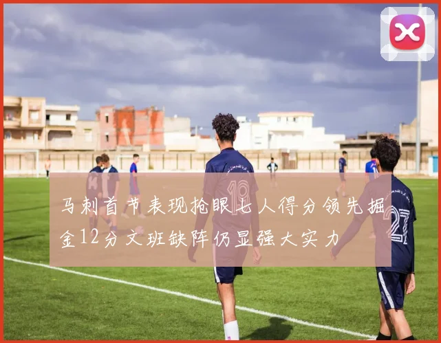 马刺首节表现抢眼七人得分领先掘金12分文班缺阵仍显强大实力