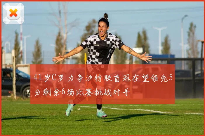 41岁C罗力争沙特联首冠在望领先5分剩余6场比赛挑战对手