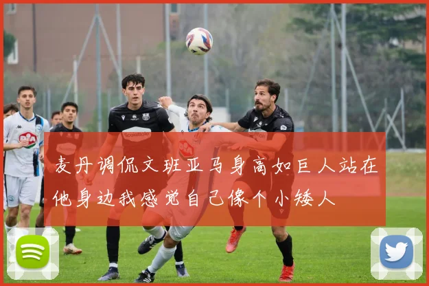 麦丹调侃文班亚马身高如巨人站在他身边我感觉自己像个小矮人