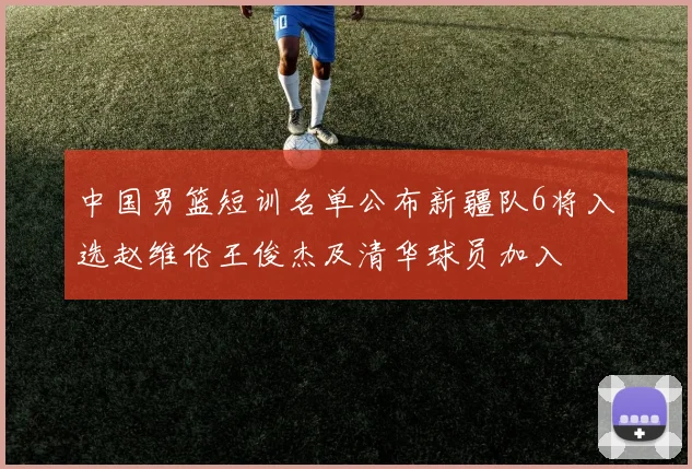 中国男篮短训名单公布新疆队6将入选赵维伦王俊杰及清华球员加入