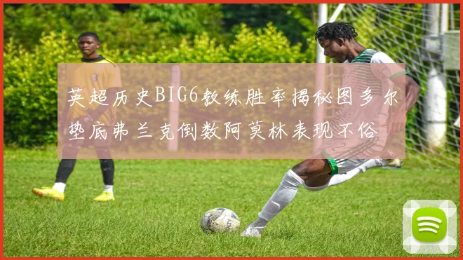 英超历史BIG6教练胜率揭秘图多尔垫底弗兰克倒数阿莫林表现不俗