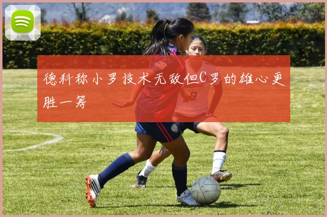 德科称小罗技术无敌但C罗的雄心更胜一筹