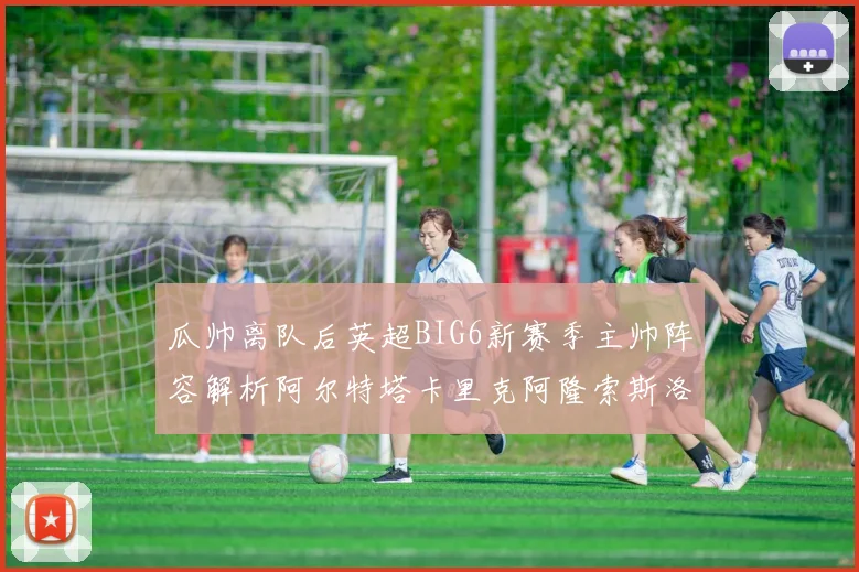 瓜帅离队后英超BIG6新赛季主帅阵容解析阿尔特塔卡里克阿隆索斯洛特的挑战与机遇