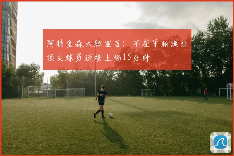 阿特金森大胆宣言：不在乎轮换让顶尖球员连续上场15分钟
