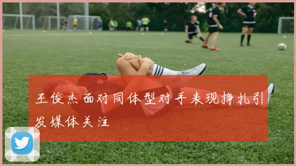 王俊杰面对同体型对手表现挣扎引发媒体关注
