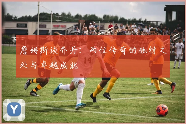 詹姆斯谈乔丹：两位传奇的独特之处与卓越成就