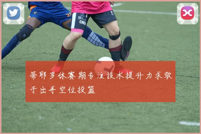 蒂耶罗休赛期专注技术提升力求敢于出手空位投篮