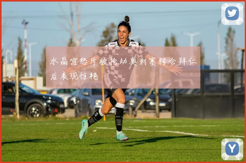 水晶宫怒斥被抢劫奥利塞转会拜仁后表现惊艳