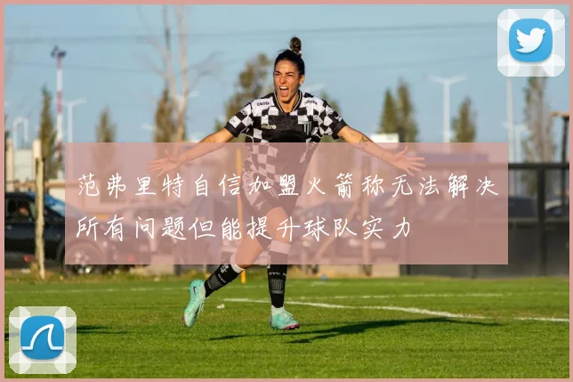 范弗里特自信加盟火箭称无法解决所有问题但能提升球队实力