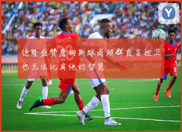 德隆盛赞詹姆斯球商超群直言控卫也无法比肩他的智慧
