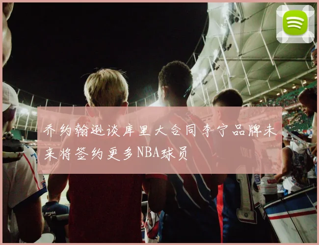 乔约翰逊谈库里大合同李宁品牌未来将签约更多NBA球员