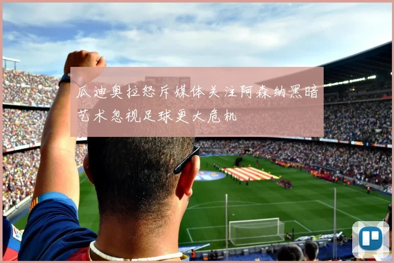 瓜迪奥拉怒斥媒体关注阿森纳黑暗艺术忽视足球更大危机