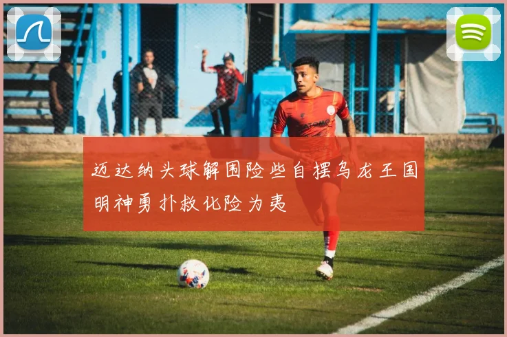 迈达纳头球解围险些自摆乌龙王国明神勇扑救化险为夷