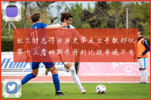 杜兰特总得分历史第五出手数却仅第十三詹姆斯乔丹科比效率遥不可及