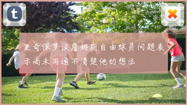 里奇保罗谈詹姆斯自由球员问题表示尚未沟通不清楚他的想法