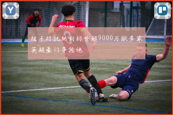 纽卡对托纳利标价超9000万欧多家英超豪门争抢他