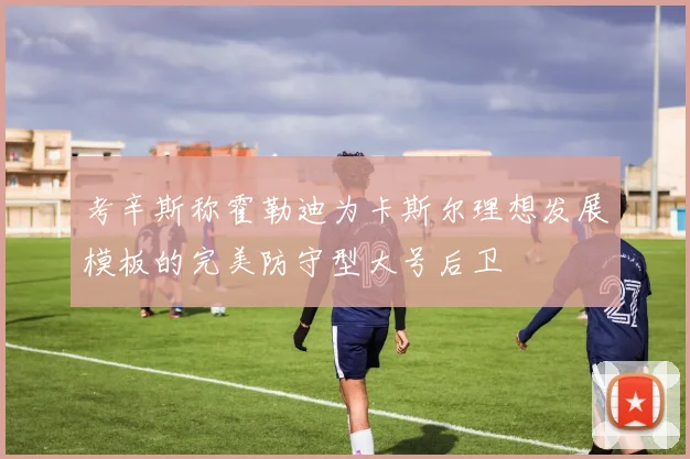 考辛斯称霍勒迪为卡斯尔理想发展模板的完美防守型大号后卫