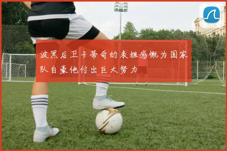 波黑后卫卡蒂奇的表姐感慨为国家队自豪他付出巨大努力