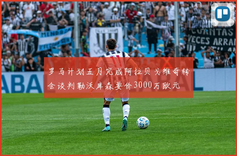 罗马计划五月完成阿拉贝戈维奇转会谈判勒沃库森要价3000万欧元