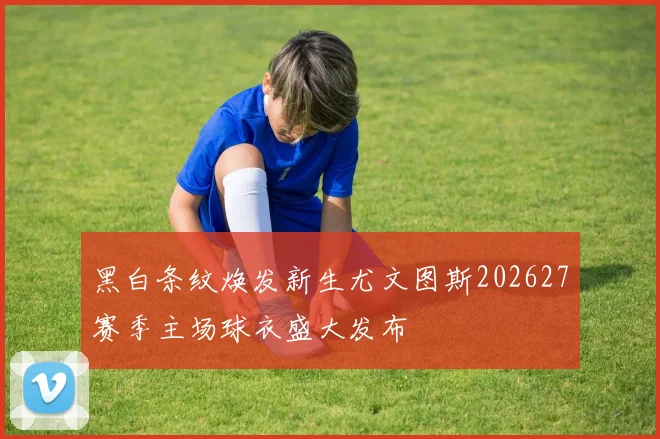 黑白条纹焕发新生尤文图斯202627赛季主场球衣盛大发布