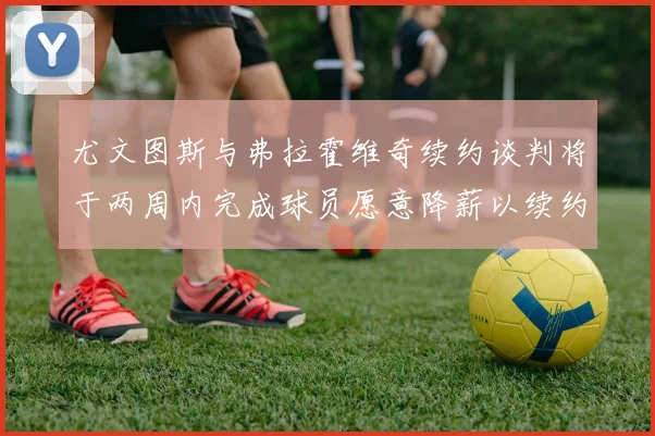 尤文图斯与弗拉霍维奇续约谈判将于两周内完成球员愿意降薪以续约